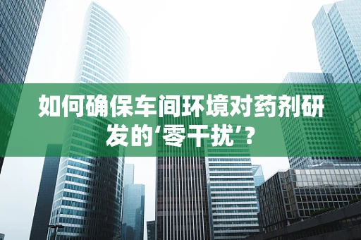 如何确保车间环境对药剂研发的‘零干扰’？
