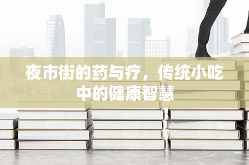 夜市街的药与疗，传统小吃中的健康智慧