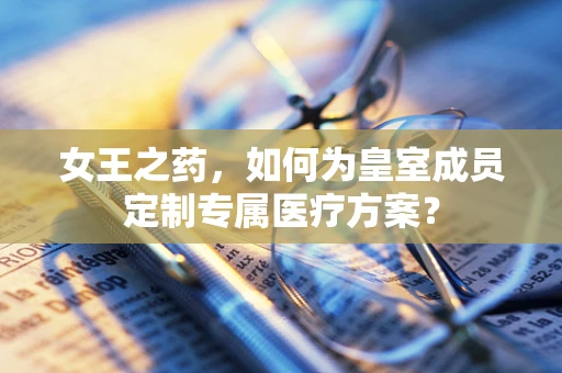 女王之药，如何为皇室成员定制专属医疗方案？