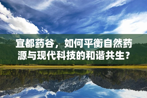 宜都药谷，如何平衡自然药源与现代科技的和谐共生？