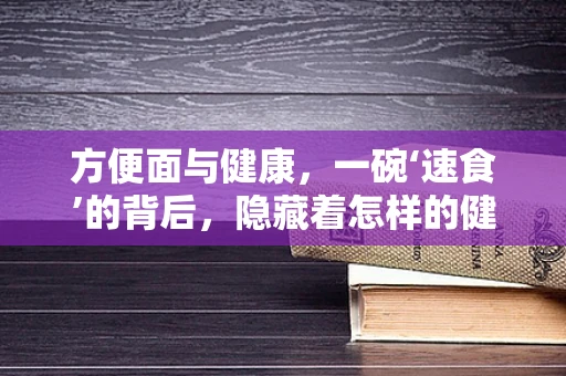 方便面与健康，一碗‘速食’的背后，隐藏着怎样的健康风险？